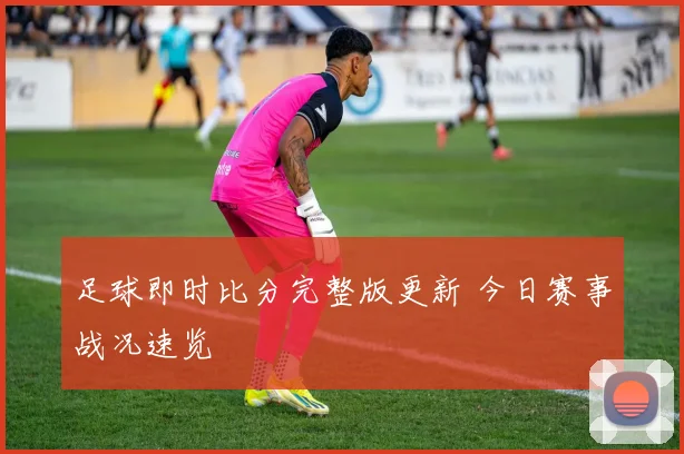 足球即时比分完整版更新 今日赛事战况速览