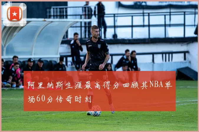 阿里纳斯生涯最高得分回顾其NBA单场60分传奇时刻