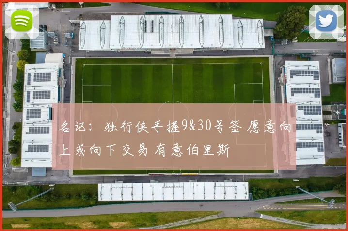 名记：独行侠手握9&30号签 愿意向上或向下交易 有意伯里斯