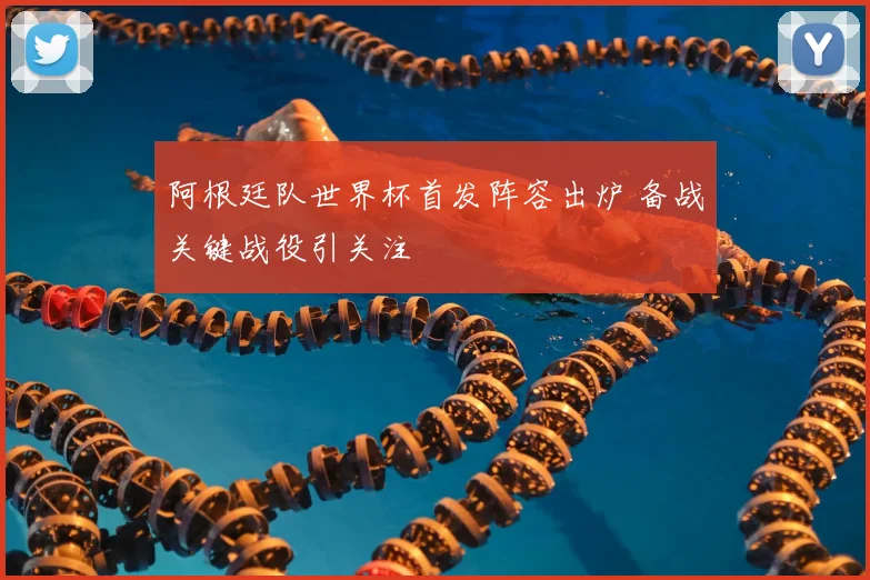 阿根廷队世界杯首发阵容出炉 备战关键战役引关注