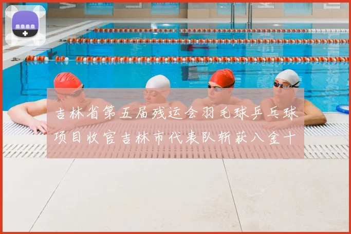 吉林省第五届残运会羽毛球乒乓球项目收官吉林市代表队斩获八金十银十二铜