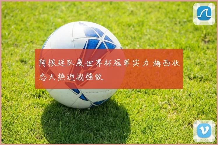 阿根廷队展世界杯冠军实力 梅西状态火热迎战强敌