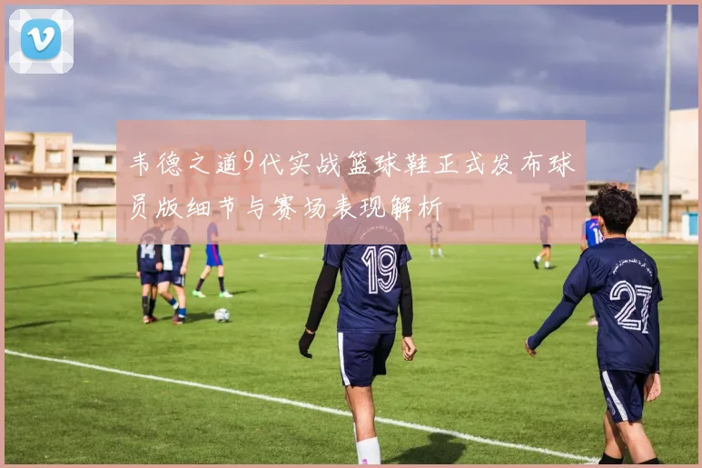 韦德之道9代实战篮球鞋正式发布球员版细节与赛场表现解析