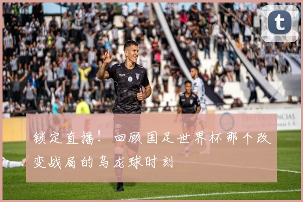 锁定直播！回顾国足世界杯那个改变战局的乌龙球时刻