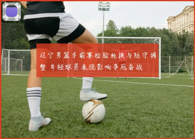 辽宁男篮季前赛检验轮换与防守调整 年轻球员表现影响争冠备战