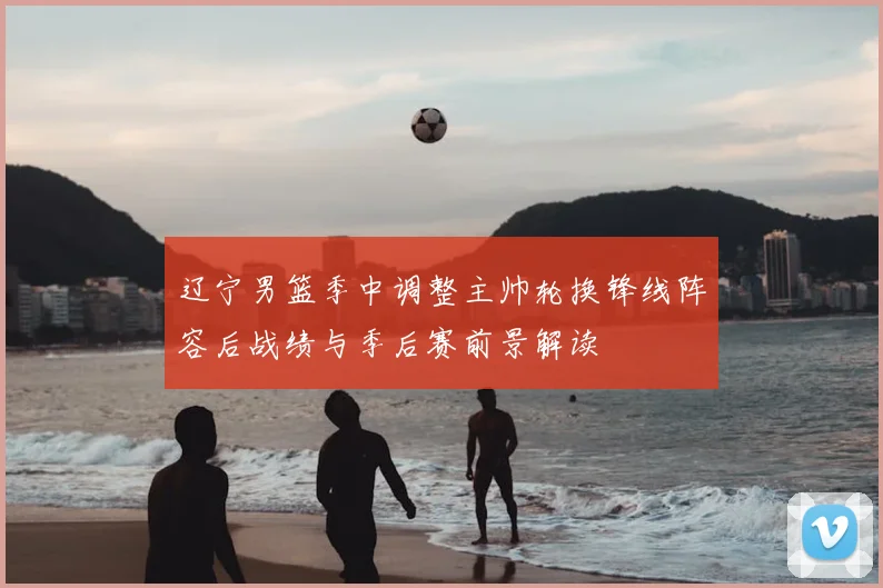 辽宁男篮季中调整主帅轮换锋线阵容后战绩与季后赛前景解读