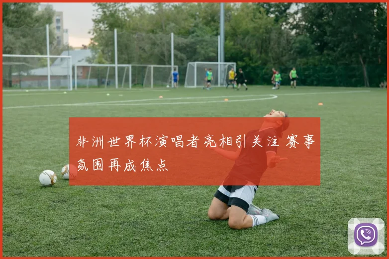 非洲世界杯演唱者亮相引关注 赛事氛围再成焦点