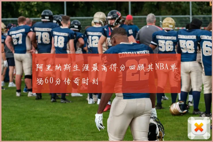 阿里纳斯生涯最高得分回顾其NBA单场60分传奇时刻
