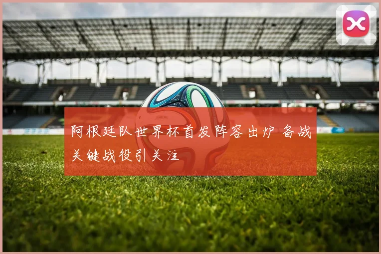 阿根廷队世界杯首发阵容出炉 备战关键战役引关注