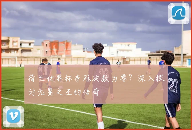 荷兰世界杯夺冠次数为零？深入探讨无冕之王的传奇