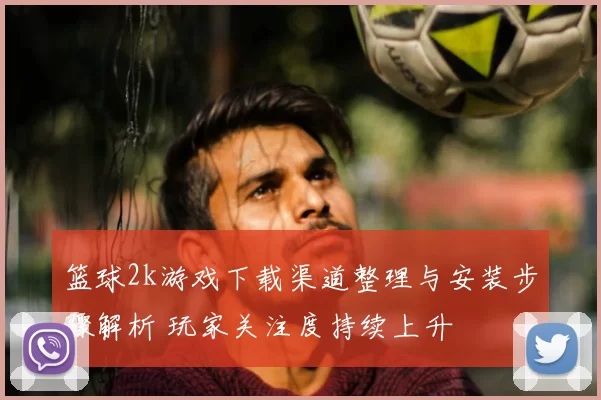 篮球2k游戏下载渠道整理与安装步骤解析 玩家关注度持续上升