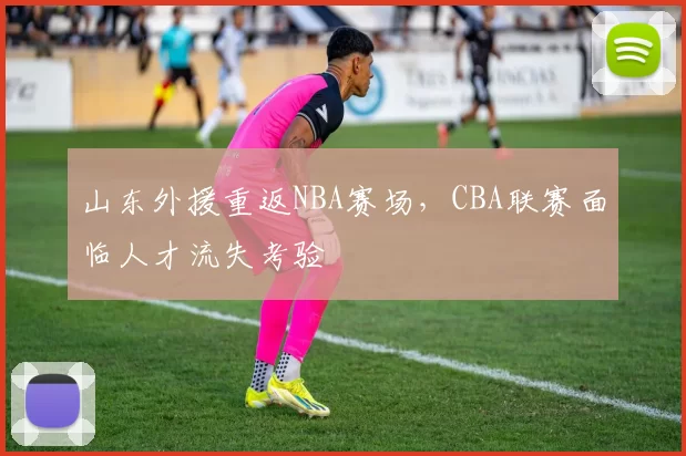山东外援重返NBA赛场，CBA联赛面临人才流失考验