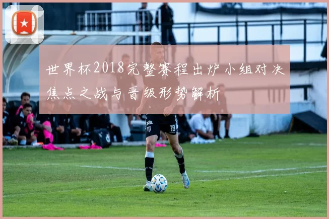 世界杯2018完整赛程出炉小组对决焦点之战与晋级形势解析