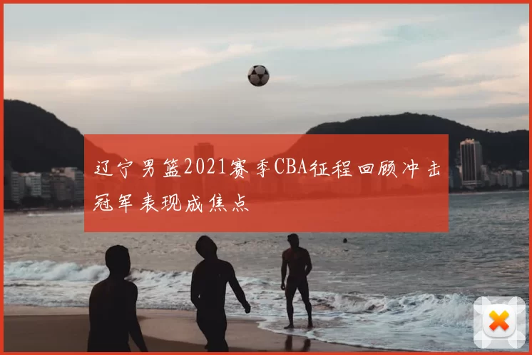 辽宁男篮2021赛季CBA征程回顾冲击冠军表现成焦点
