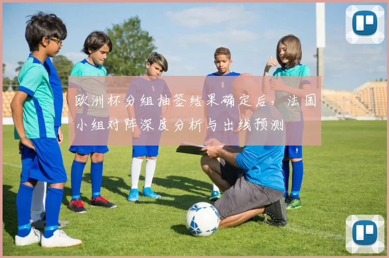 欧洲杯分组抽签结果确定后，法国小组对阵深度分析与出线预测