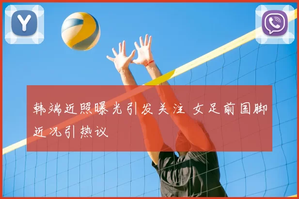 韩端近照曝光引发关注 女足前国脚近况引热议