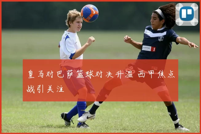 皇马对巴萨篮球对决升温 西甲焦点战引关注