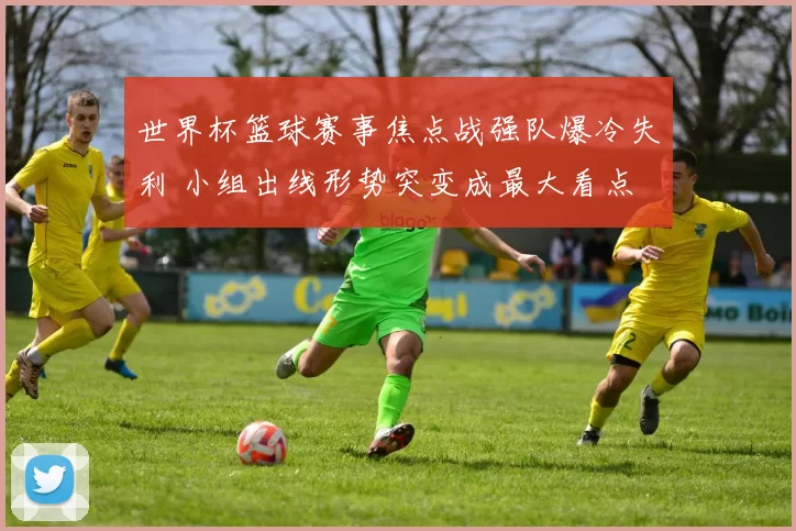 世界杯篮球赛事焦点战强队爆冷失利 小组出线形势突变成最大看点