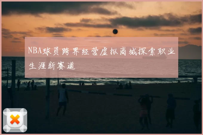 NBA球员跨界经营虚拟商城探索职业生涯新赛道