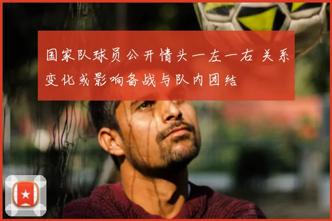 国家队球员公开情头一左一右 关系变化或影响备战与队内团结