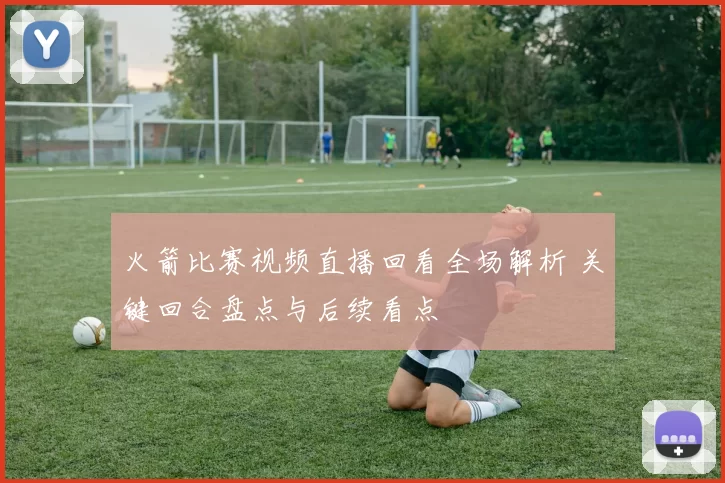 火箭比赛视频直播回看全场解析 关键回合盘点与后续看点
