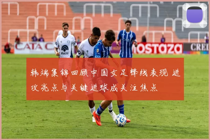 韩端集锦回顾中国女足锋线表现 进攻亮点与关键进球成关注焦点