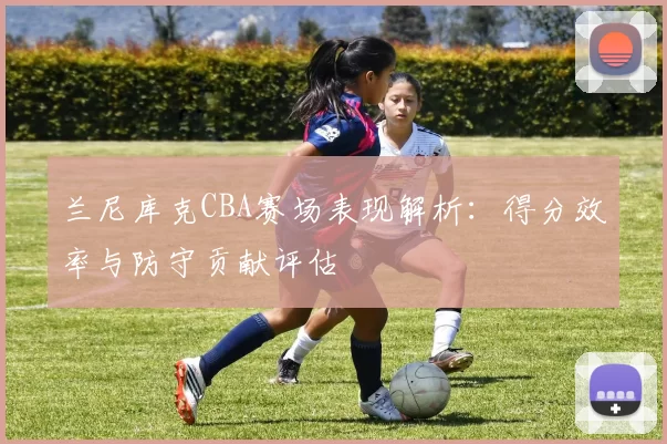 兰尼库克CBA赛场表现解析：得分效率与防守贡献评估