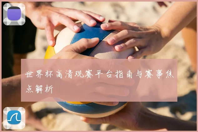 世界杯高清观赛平台指南与赛事焦点解析