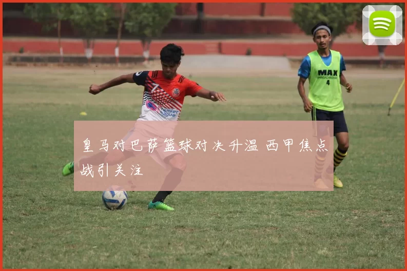 皇马对巴萨篮球对决升温 西甲焦点战引关注