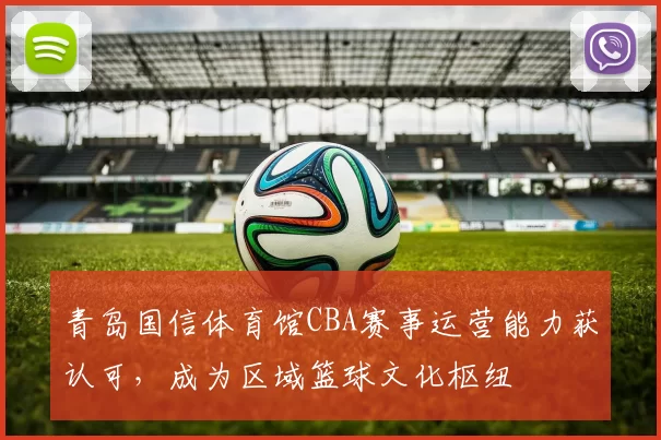 青岛国信体育馆CBA赛事运营能力获认可，成为区域篮球文化枢纽