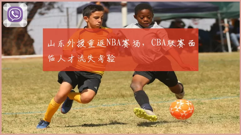 山东外援重返NBA赛场,CBA联赛面临人才流失考验