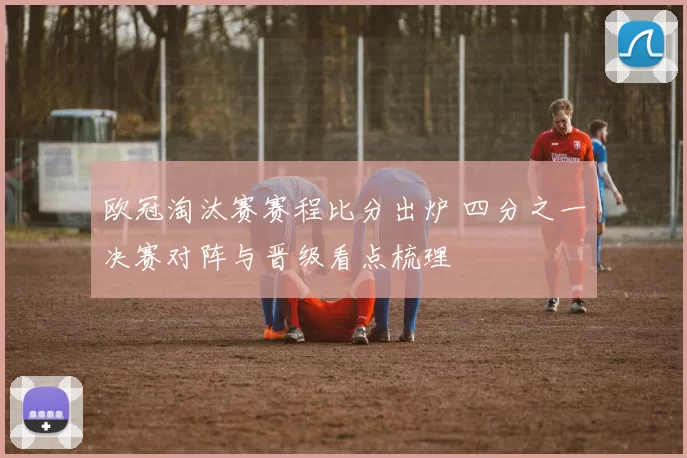 欧冠淘汰赛赛程比分出炉 四分之一决赛对阵与晋级看点梳理