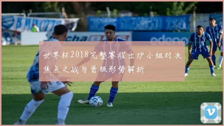 世界杯2018完整赛程出炉小组对决焦点之战与晋级形势解析