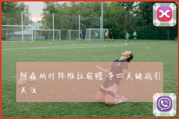 阿森纳对阵维拉前瞻 争四关键战引关注