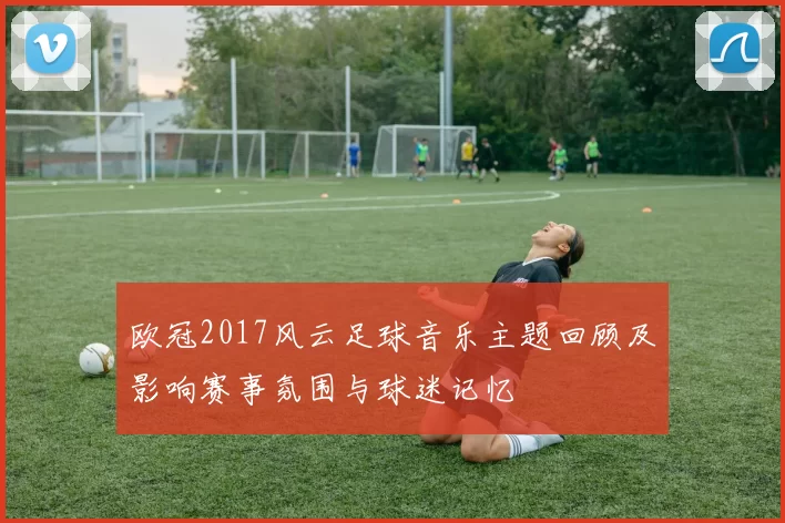 欧冠2017风云足球音乐主题回顾及影响赛事氛围与球迷记忆