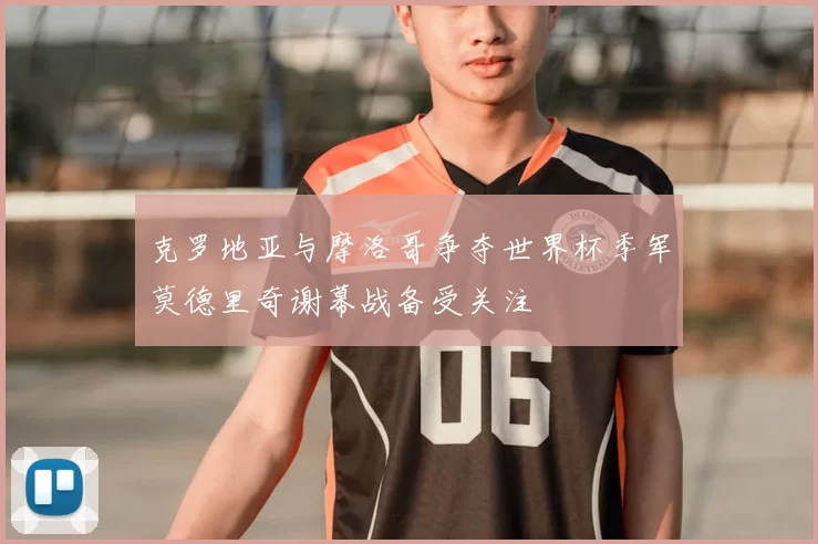 克罗地亚与摩洛哥争夺世界杯季军莫德里奇谢幕战备受关注