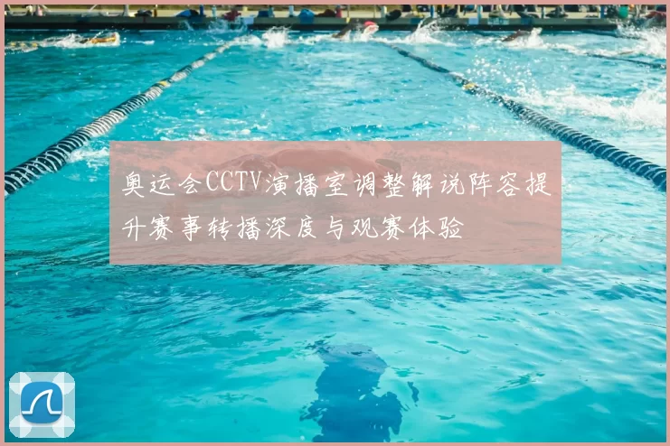 奥运会CCTV演播室调整解说阵容提升赛事转播深度与观赛体验