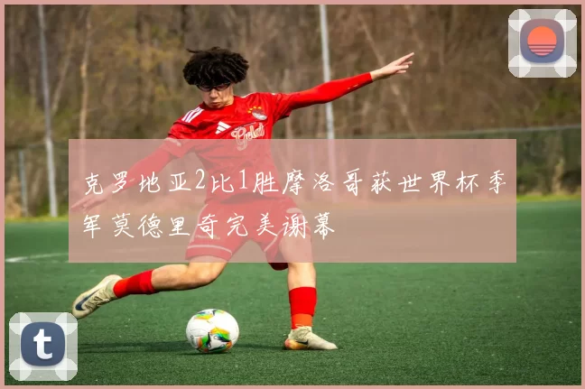 克罗地亚2比1胜摩洛哥获世界杯季军莫德里奇完美谢幕