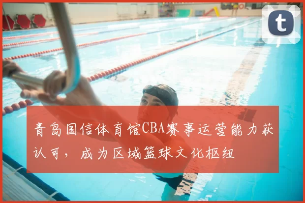 青岛国信体育馆CBA赛事运营能力获认可，成为区域篮球文化枢纽