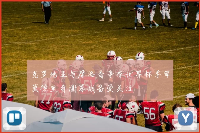 克罗地亚与摩洛哥争夺世界杯季军莫德里奇谢幕战备受关注