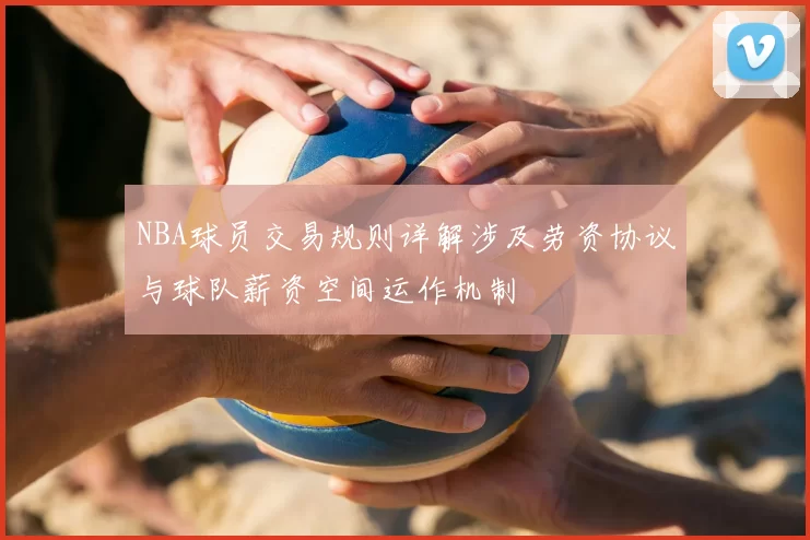 NBA球员交易规则详解涉及劳资协议与球队薪资空间运作机制