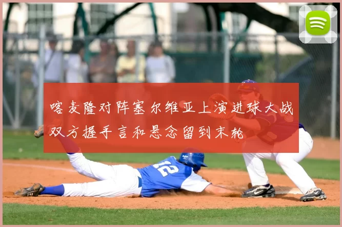 喀麦隆对阵塞尔维亚上演进球大战双方握手言和悬念留到末轮