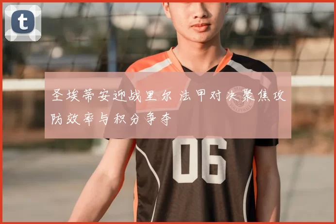 圣埃蒂安迎战里尔 法甲对决聚焦攻防效率与积分争夺