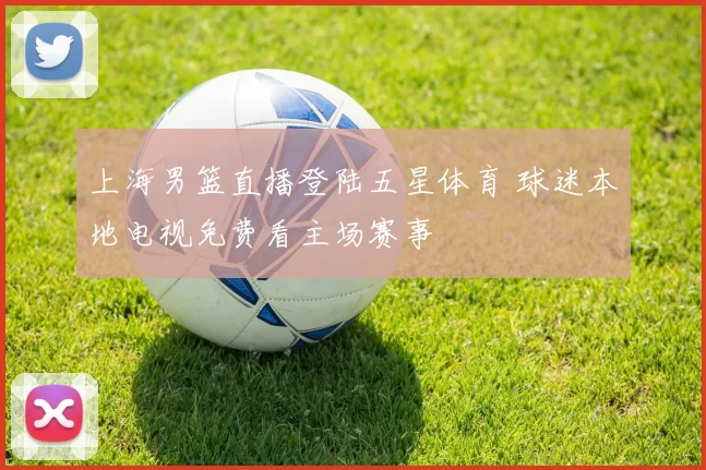 上海男篮直播登陆五星体育 球迷本地电视免费看主场赛事