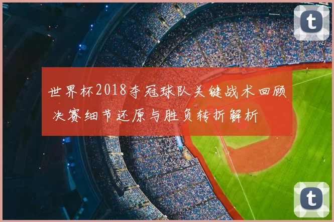 世界杯2018夺冠球队关键战术回顾 决赛细节还原与胜负转折解析