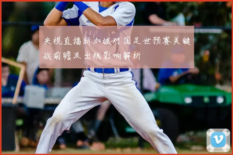 央视直播新加坡对国足世预赛关键战前瞻及出线影响解析