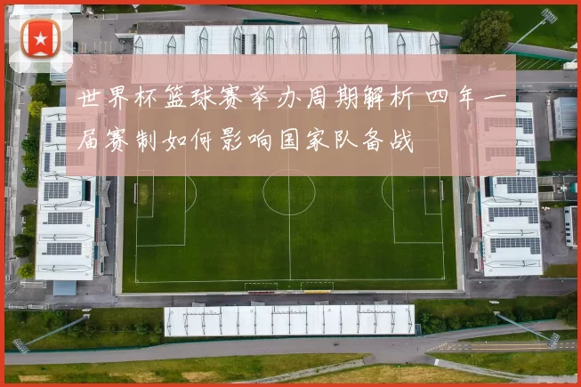 世界杯篮球赛举办周期解析 四年一届赛制如何影响国家队备战