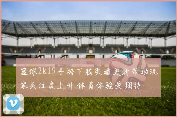 篮球2k19手游下载渠道更新带动玩家关注度上升 体育体验受期待