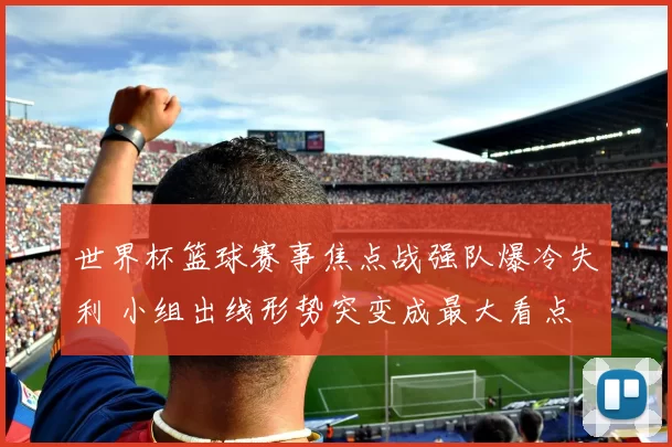 世界杯篮球赛事焦点战强队爆冷失利 小组出线形势突变成最大看点