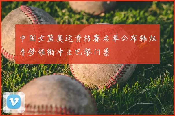 中国女篮奥运资格赛名单公布韩旭李梦领衔冲击巴黎门票